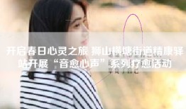 开启春日心灵之旅 狮山横塘街道精康驿站开展“音愈心声”系列疗愈活动
