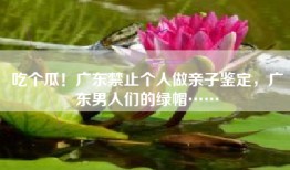 吃个瓜！广东禁止个人做亲子鉴定，广东男人们的绿帽……