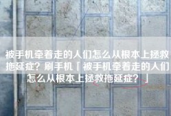被手机牵着走的人们怎么从根本上拯救拖延症？刷手机「被手机牵着走的人们怎么从根本上拯救拖延症？」