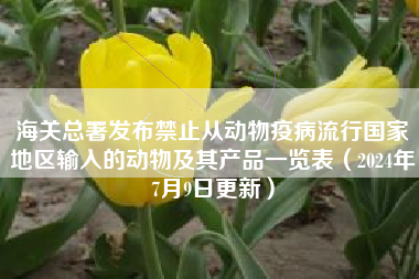 海关总署发布禁止从动物疫病流行国家地区输入的动物及其产品一览表（2024年7月9日更新）