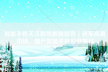 智能手机关注趋势数据报告｜进军高端市场，国产智能手机备受瞩目