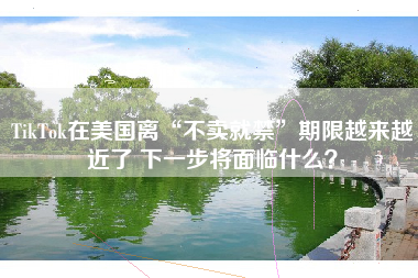 TikTok在美国离“不卖就禁”期限越来越近了 下一步将面临什么？