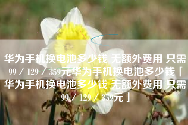 华为手机换电池多少钱 无额外费用 只需99／129／359元华为手机换电池多少钱「华为手机换电池多少钱 无额外费用 只需99／129／359元」