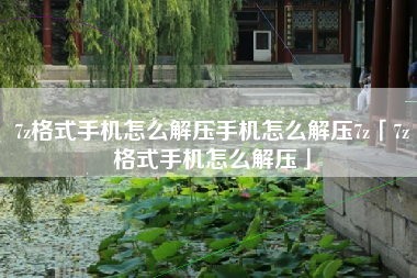 7z格式手机怎么解压手机怎么解压7z「7z格式手机怎么解压」