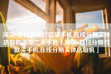 深圳0首付分期付款买手机,在线分期实体店取机深圳二手手机「深圳0首付分期付款买手机,在线分期实体店取机」